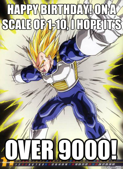 Happy birthday! on a scale of 1-10, i hope it's over 9000!  