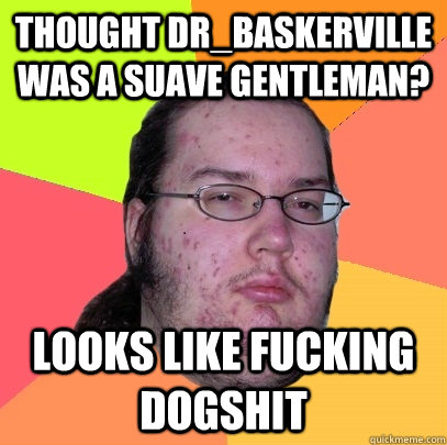 Thought Dr_Baskerville was a suave gentleman? looks like fucking dogshit - Thought Dr_Baskerville was a suave gentleman? looks like fucking dogshit  Butthurt Dweller