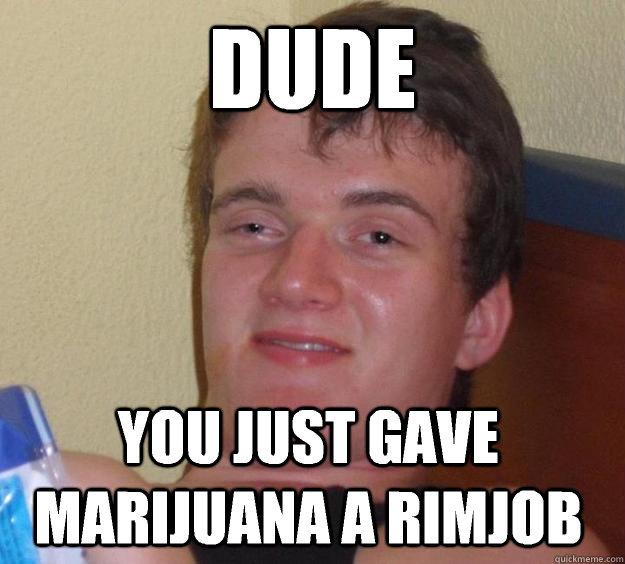 Dude You just gave marijuana a rimjob  10 Guy