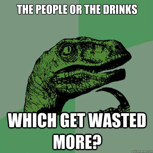 THE PEOPLE OR THE DRINKS  WHICH GET WASTED MORE?   Philosoraptor