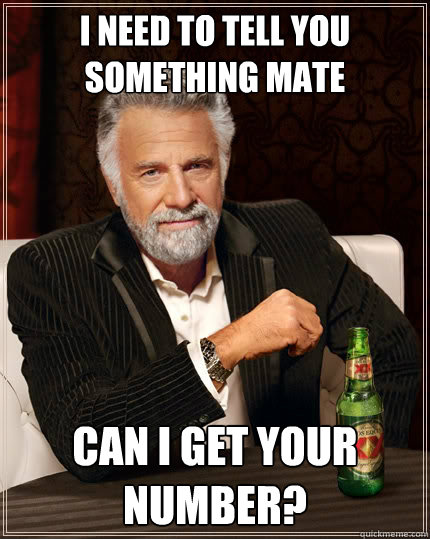 I need to tell you something mate can I get your number?  The Most Interesting Man In The World