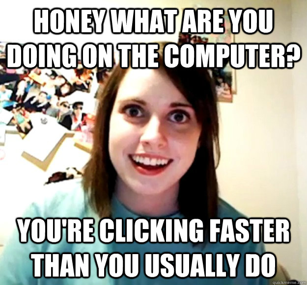 HONEY what are you doing on the computer? you're clicking faster than you usually do  