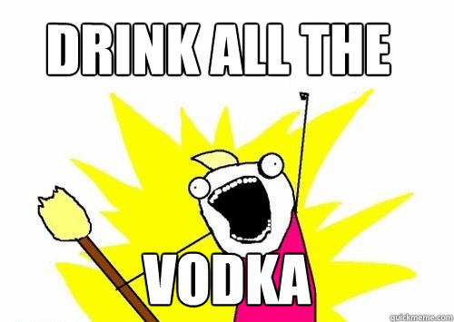 drink all the vodka  Do all the things