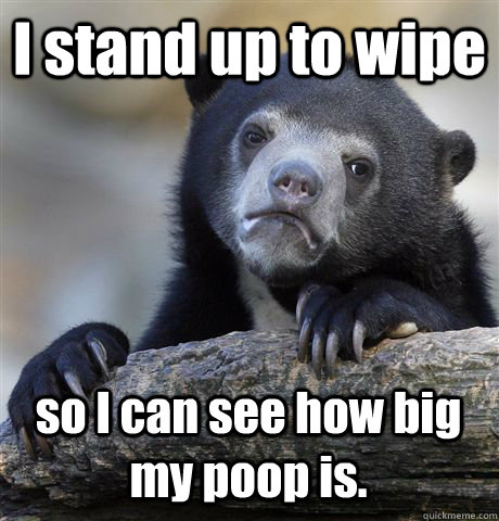 I stand up to wipe so I can see how big my poop is.  Confession Bear