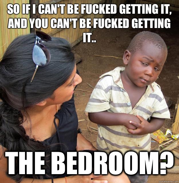 So if I can't be fucked getting it, and you can't be fucked getting it.. The bedroom?  Skeptical Third World Child