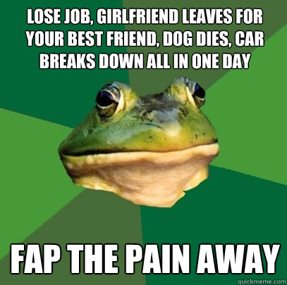 lose job, girlfriend leaves for your best friend, dog dies, car breaks down all in one day fap the pain away - lose job, girlfriend leaves for your best friend, dog dies, car breaks down all in one day fap the pain away  Foul Bachelor Frog