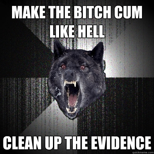 make the bitch cum like hell clean up the evidence  Insanity Wolf