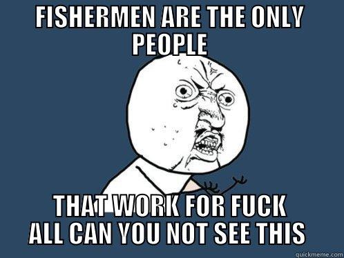 WHY YOU NOT NO - FISHERMEN ARE THE ONLY PEOPLE THAT WORK FOR FUCK ALL CAN YOU NOT SEE THIS  Y U No