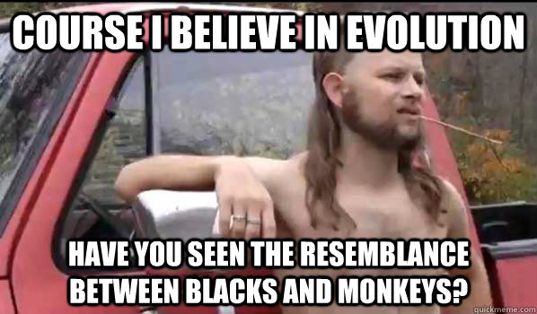 course i believe in evolution have you seen the resemblance between blacks and monkeys?  Almost Politically Correct Redneck