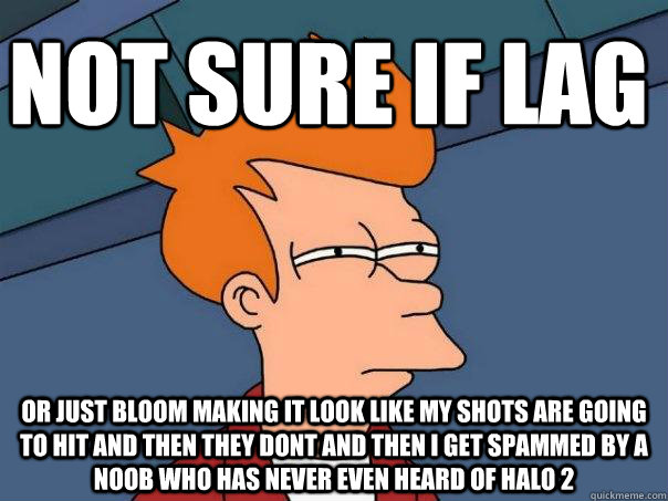 not sure if lag or just bloom making it look like my shots are going to hit and then they dont and then I get spammed by a noob who has never even heard of Halo 2  Futurama Fry