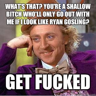 What's that? You're a shallow bitch who'll only go out with me if i look like ryan gosling? Get fucked  Condescending Wonka