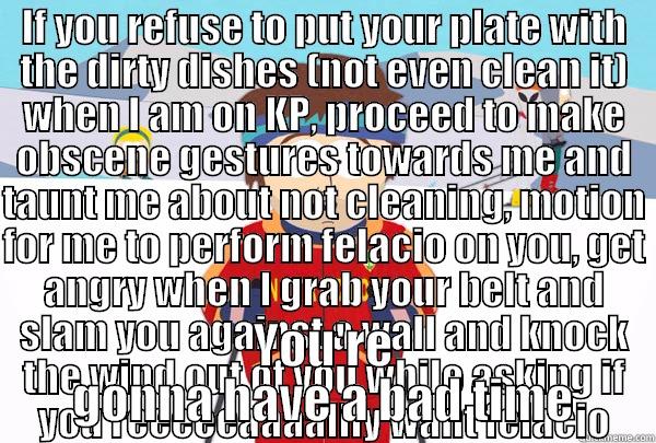 IF YOU REFUSE TO PUT YOUR PLATE WITH THE DIRTY DISHES (NOT EVEN CLEAN IT) WHEN I AM ON KP, PROCEED TO MAKE OBSCENE GESTURES TOWARDS ME AND TAUNT ME ABOUT NOT CLEANING, MOTION FOR ME TO PERFORM FELACIO ON YOU, GET ANGRY WHEN I GRAB YOUR BELT AND SLAM YOU A YOU'RE GONNA HAVE A BAD TIME Super Cool Ski Instructor