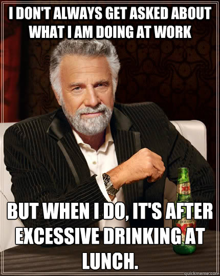 I don't always get asked about what I am doing at work but when I do, it's after excessive drinking at lunch.   The Most Interesting Man In The World