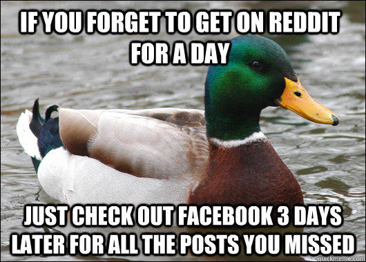 if you forget to get on reddit for a day just check out facebook 3 days later for all the posts you missed  