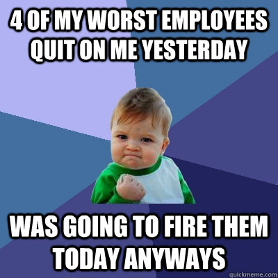 4 of my worst employees quit on me yesterday was going to fire them today anyways  Success Kid