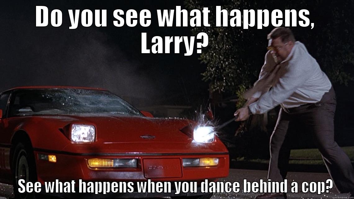 DO YOU SEE WHAT HAPPENS, LARRY? SEE WHAT HAPPENS WHEN YOU DANCE BEHIND A COP? Misc