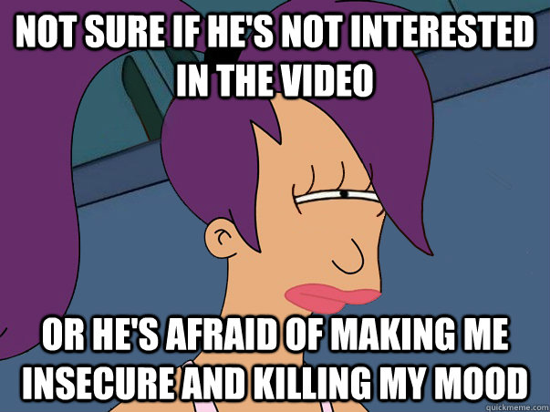 Not sure if he's not interested in the video or he's afraid of making me insecure and killing my mood  Leela Futurama