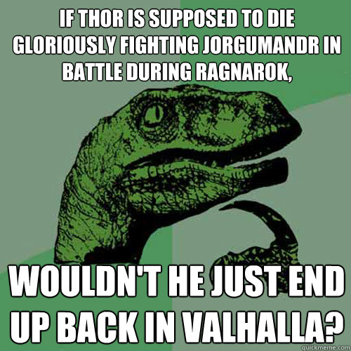 If Thor is supposed to die  gloriously fighting jorgumandr in battle during ragnarok, wouldn't he just end up back in valhalla? - If Thor is supposed to die  gloriously fighting jorgumandr in battle during ragnarok, wouldn't he just end up back in valhalla?  Philosoraptor