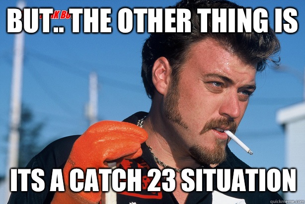 But.. The other thing is Its a catch 23 situation  Ricky Trailer Park Boys