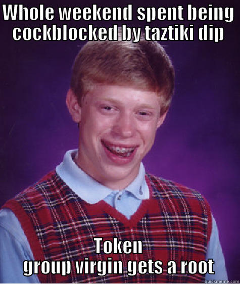 WHOLE WEEKEND SPENT BEING COCKBLOCKED BY TAZTIKI DIP TOKEN GROUP VIRGIN GETS A ROOT Bad Luck Brian