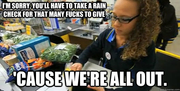 I'm sorry, you'll have to take a rain check for that many fucks to give 'Cause we're all out. - I'm sorry, you'll have to take a rain check for that many fucks to give 'Cause we're all out.  Unenthusiastic Underpaid Employee