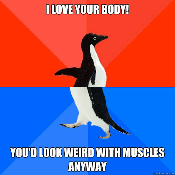 i love your body! you'd look weird with muscles anyway  Socially Awesome Awkward Penguin