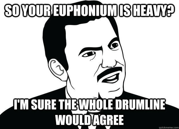 So Your euphonium is heavy? I'm sure the whole drumline would agree  drumline