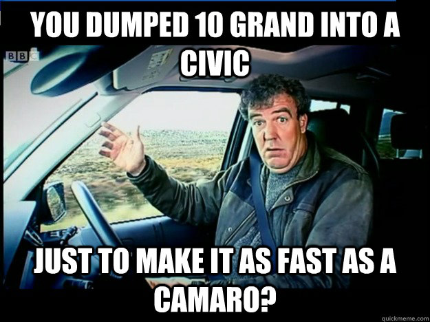 you dumped 10 grand into a civic just to make it as fast as a Camaro?  jeremy clarkson wants to know