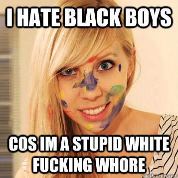 I HATE BLACK BOYS COS IM A STUPID WHITE FUCKING WHORE  