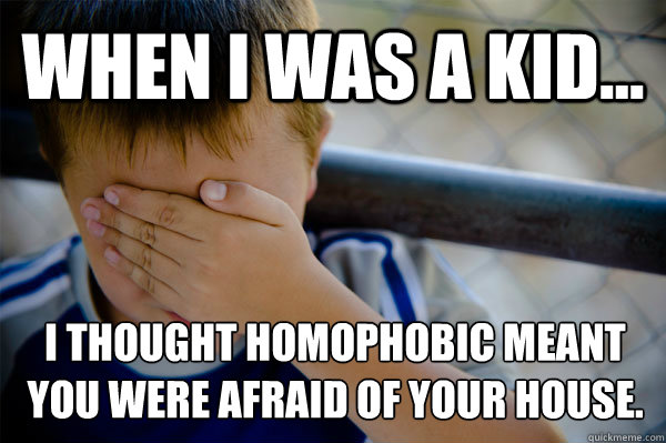 WHEN I WAS A KID... I thought homophobic meant you were afraid of your house.  Confession kid