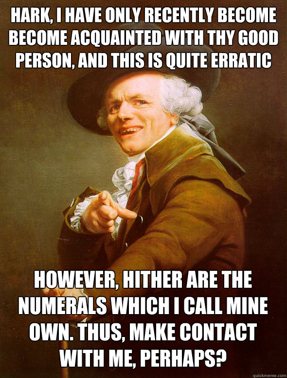 Hark, I have only recently become become acquainted with thy good person, and this is quite erratic However, hither are the numerals which I call mine own. thus, make contact with me, perhaps? - Hark, I have only recently become become acquainted with thy good person, and this is quite erratic However, hither are the numerals which I call mine own. thus, make contact with me, perhaps?  Joseph Ducreux