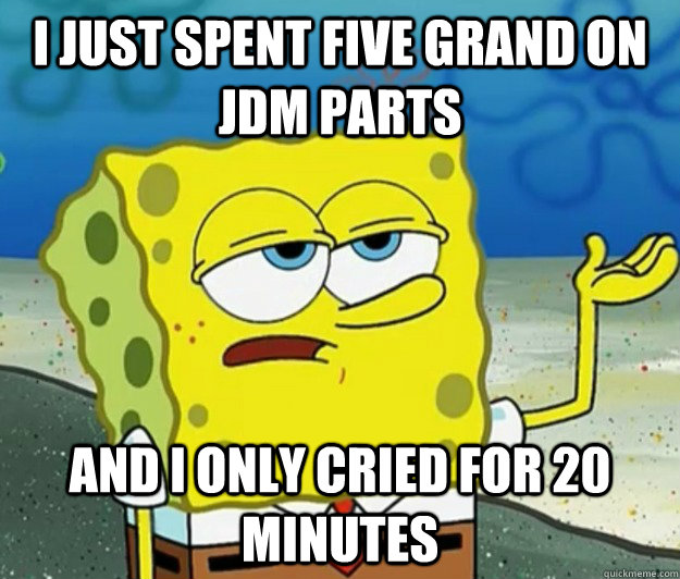 I just spent five grand on jdm parts and I only cried for 20 minutes  Tough Spongebob