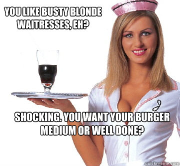 you like busty blonde waitresses, eh? shocking. you want your burger medium or well done?  