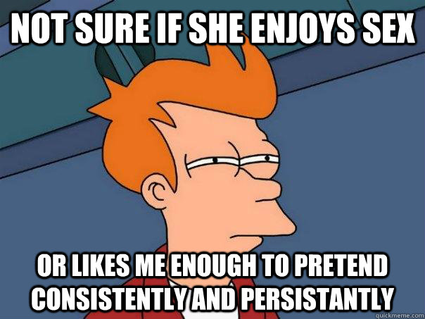 Not sure if she enjoys sex Or likes me enough to pretend consistently and persistantly  Futurama Fry