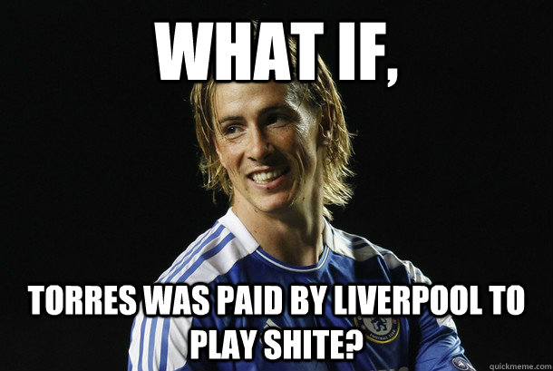 What if, Torres was paid by liverpool to play shite?  