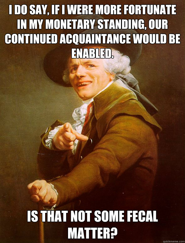 I do say, if i were more fortunate in my monetary standing, our continued acquaintance would be enabled. Is that not some fecal matter?  Joseph Ducreux