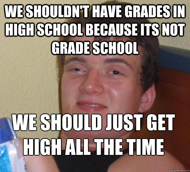 We shouldn't have grades in high school because its not grade school we should just get high all the time
 - We shouldn't have grades in high school because its not grade school we should just get high all the time
  10 Guy