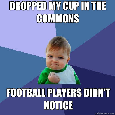 Dropped my cup in the commons Football players didn't notice 
  Success Baby