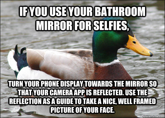 IF YOU USE YOUR BATHROOM MIRROR FOR SELFIES, TURN YOUR PHONE DISPLAY TOWARDS THE MIRROR SO THAT YOUR CAMERA APP IS REFLECTED. USE THE REFLECTION AS A GUIDE TO TAKE A NICE, WELL FRAMED PICTURE OF YOUR FACE. - IF YOU USE YOUR BATHROOM MIRROR FOR SELFIES, TURN YOUR PHONE DISPLAY TOWARDS THE MIRROR SO THAT YOUR CAMERA APP IS REFLECTED. USE THE REFLECTION AS A GUIDE TO TAKE A NICE, WELL FRAMED PICTURE OF YOUR FACE.  Actual Advice Mallard