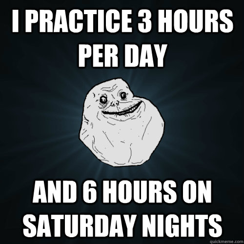 I practice 3 hours per day and 6 hours on Saturday nights  Forever Alone