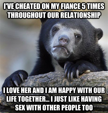 I've cheated on my fiance 5 times throughout our relationship I love her and I am happy with our life together... I just like having sex with other people too  Confession Bear