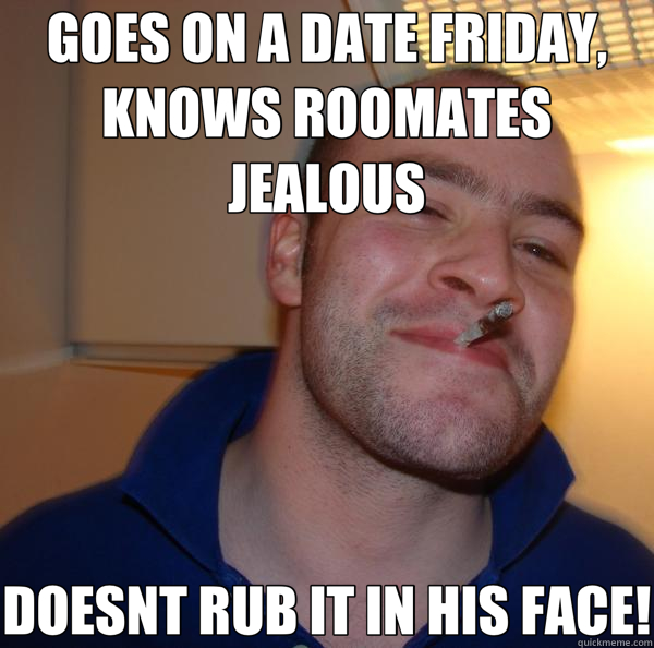 GOES ON A DATE FRIDAY, KNOWS ROOMATES JEALOUS DOESNT RUB IT IN HIS FACE!  Good Guy Greg 