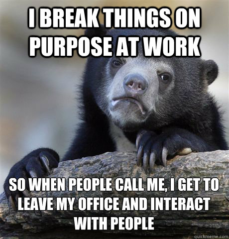 I BREAK THINGS ON PURPOSE AT WORK SO WHEN PEOPLE CALL ME, I GET TO LEAVE MY OFFICE AND INTERACT WITH PEOPLE
 - I BREAK THINGS ON PURPOSE AT WORK SO WHEN PEOPLE CALL ME, I GET TO LEAVE MY OFFICE AND INTERACT WITH PEOPLE
  Confession Bear