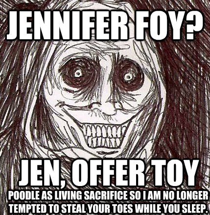 Jennifer foy? Jen, offer toy poodle as living sacrifice so I am no longer tempted to steal your toes while you sleep.  Horrifying Houseguest