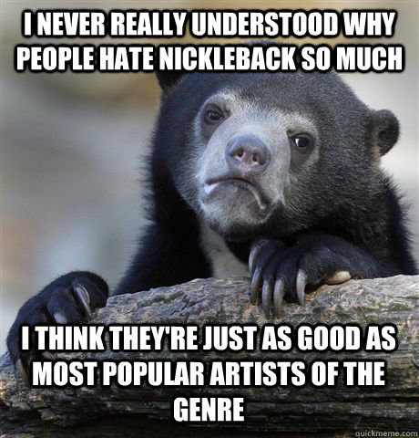 I never really understood why people hate nickleback so much i think they're just as good as most popular artists of the genre  Confession Bear