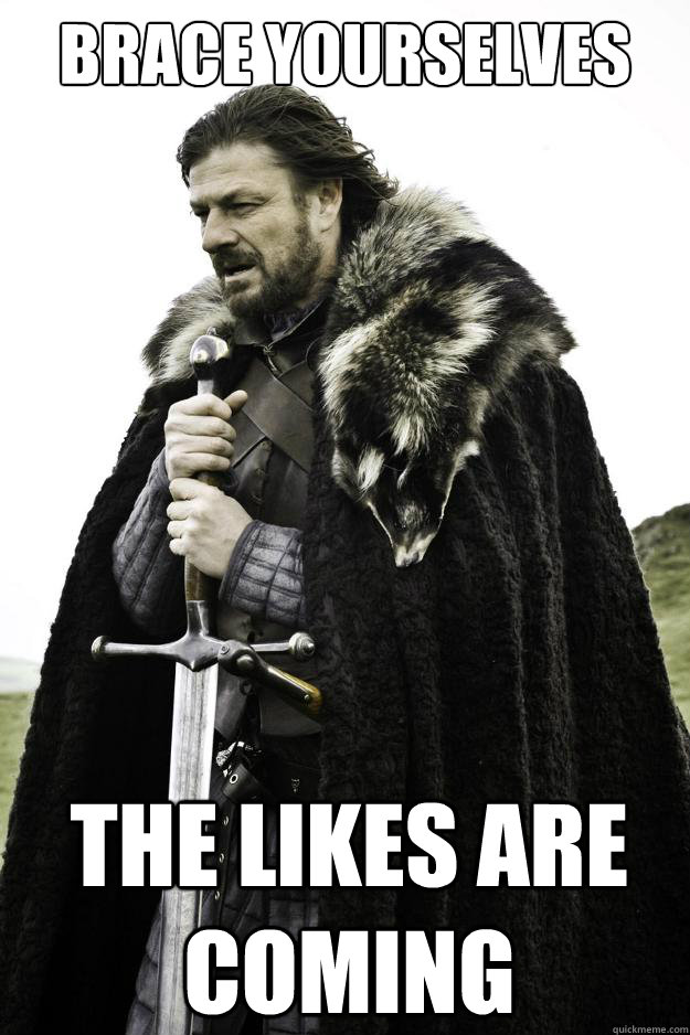 Brace yourselves The likes are coming  They are coming