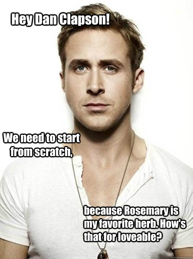 Hey Dan Clapson! We need to start from scratch, because Rosemary is my favorite herb. How's that for loveable?  Ryan Gosling Hey Girl