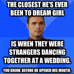 The closest he's ever been to dream girl is when they were strangers dancing together at a wedding. You know, before he opened his mouth. - The closest he's ever been to dream girl is when they were strangers dancing together at a wedding. You know, before he opened his mouth.  Socially Awkward Darcy