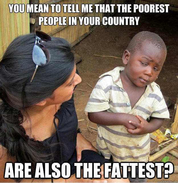 You mean to tell me that the poorest people in your country are also the fattest?  