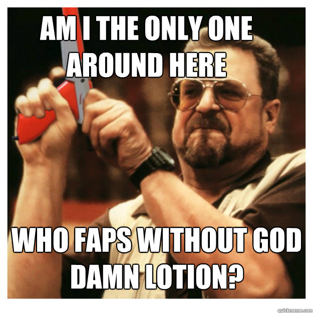 Am i the only one around here who faps without god damn lotion?   John Goodman